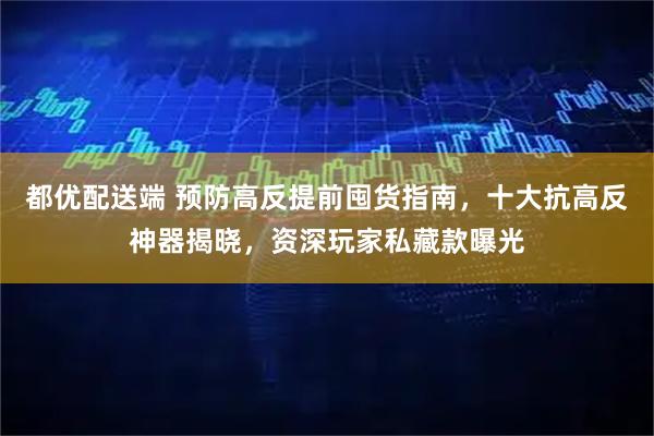 都优配送端 预防高反提前囤货指南，十大抗高反神器揭晓，资深玩家私藏款曝光