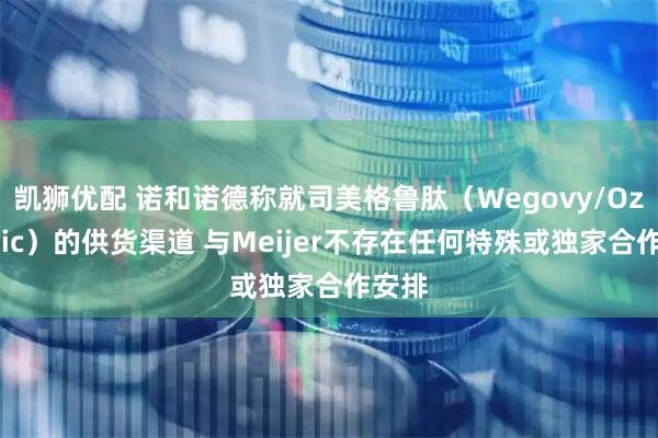凯狮优配 诺和诺德称就司美格鲁肽（Wegovy/Ozempic）的供货渠道 与Meijer不存在任何特殊或独家合作安排