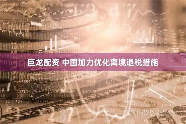 巨龙配资 中国加力优化离境退税措施