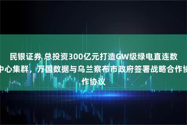 民银证券 总投资300亿元打造GW级绿电直连数据中心集群，万国数据与乌兰察布市政府签署战略合作协议