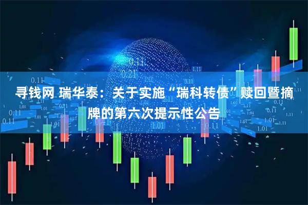寻钱网 瑞华泰：关于实施“瑞科转债”赎回暨摘牌的第六次提示性公告