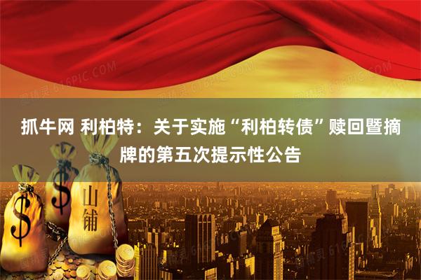 抓牛网 利柏特：关于实施“利柏转债”赎回暨摘牌的第五次提示性公告