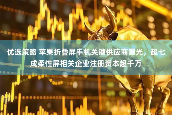 优选策略 苹果折叠屏手机关键供应商曝光，超七成柔性屏相关企业注册资本超千万