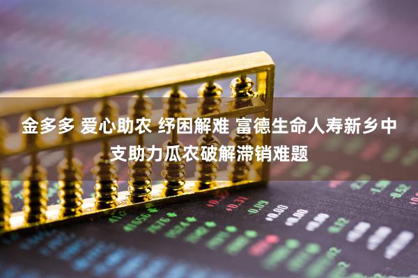 金多多 爱心助农 纾困解难 富德生命人寿新乡中支助力瓜农破解滞销难题