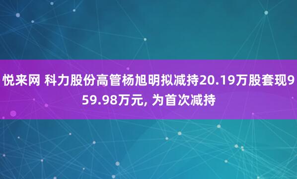 悦来网 科力股份高管杨旭明拟减持20.19万股套现959.98万元, 为首次减持